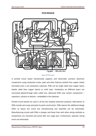 Mini Project 2019 SPEED CHECKER FOR HIGHWAYS
Department of Electronics, MTCST, Ayur 33
PCB DESIGN
Figure 20 PCB Layout
A printed circuit board mechanically supports and electrically connects electronic
components using conductive tracks, pads and other features etched from copper sheets
laminated onto a non-conductive substrate. PCBs can be single sided (one copper layer),
double sided (two copper layers) or multi layer. Conductors on different layers are
connected plated-through holes called visa. Advanced PCBs may contain components –
capacitors, resistors or devices – embedded in the substrate.
Printed circuit boards are used in all but the simplest electronic products. Alternatives to
PCBs include wire wrap and point-to-point construction. PCBs require the additional design
effort to layout the circuit but manufacturing and assembly can be automated.
Manufacturing circuits with PCBs is cheaper and faster than with other wiring methods as
components are mounted and wired with one single part. Furthermore, operator wiring
errors are eliminated.
 