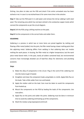 Mini Project 2019 SPEED CHECKER FOR HIGHWAYS
Department of Electronics, MTCST, Ayur 35
Etching. Use pliers to take out the PCB and check if the entire unmasked area has been
etched or not. In case it is not etched leave it for some more time in the solution.
Step 7: Take out the PCB wash it in cold water and remove the ink by rubbing it with steel
wool. The remaining area which has not been etched is the conductive copper tracks which
connect the components as per the circuit diagram.
Step 8: Drill the PCB using a drilling machine on the pads.
Step 9: Put the components in the correct holes and solder them.
SOLDERING
Soldering is a process in which two or more items are joined together by melting and
flowing a filler metal (solder) into the joint, the filler metal having a lower melting point than
the adjoining metal. Soldering differs from welding in that soldering does not involve
melting the work pieces. In brazing, the filler metal at a higher temperature, but the work
piece metal donot melts. In the past, nearly all solders contained lead, but environmental
concerns have increasingly dictated use of lead-free alloys for electronics and plumbing
purposes.
Steps
1. Make the alloy of components in the circuit. Plug in the cord of the soldering iron
into the mains to get it heated.
2. Straighten and clean the component leads using blade or a knife. Apply little flux on
the leads. Take a little solder from iron and heated.
3. Apply the molten solid on the lead. Care must be taken to avoid the components
from heated up.
4. Mount the components on the PCB by leading the leads of the components. Use
nose-pliers.
5. Apply flux on the joints and solder the joints. Soldering must be done in minimum
time to avoid dry soldering and heating up of the components.
6. Wash the residue using Isopropanol and brush
 