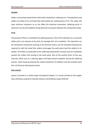 Mini Project 2019 SPEED CHECKER FOR HIGHWAYS
Department of Electronics, MTCST, Ayur 36
SOLDER
Solder is the joining material that melts when heated by a soldering iron. The popularly used
solders are alloys of tin and lead that melts below the melting points of tin. The solder will
have minimum resistance so as not affect the electrical connection. Soldering joints in
electronic circuits will establish strong electrical connection between the components leads.
FLUX
The purpose of flux is to facilitate the soldering process. One of the obstacles to a successful
solder joint is an impurity at the joint, for example dirt, oil or oxidation. The impurities can
be removed by mechanical cleaning or by chemical means, but the elevated temperatures
required to melt the metal (the solder) encourages the work piece (and the solder) to re-
oxidize. This effect is accelerated as the soldering temperatures increase and can completely
prevent the solder from joining to the work piece. One of the earliest forms of flux was
charcoal, which acts as a reducing agent and helps prevent oxidation during the soldering
process. Some fluxes go beyond the simple prevention of oxidation and also provide some
form of chemical cleaning (corrosion).
PCB LAYOUT
Layout is printed on a butter paper (transparent paper). It is screen printed on the copper
clad, etched by using ferric chloride solution and drilled by using a PCB drill.
 