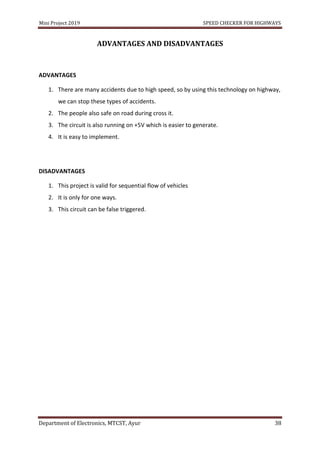 Mini Project 2019 SPEED CHECKER FOR HIGHWAYS
Department of Electronics, MTCST, Ayur 38
ADVANTAGES AND DISADVANTAGES
ADVANTAGES
1. There are many accidents due to high speed, so by using this technology on highway,
we can stop these types of accidents.
2. The people also safe on road during cross it.
3. The circuit is also running on +5V which is easier to generate.
4. It is easy to implement.
DISADVANTAGES
1. This project is valid for sequential flow of vehicles
2. It is only for one ways.
3. This circuit can be false triggered.
 