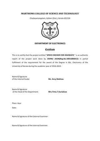 MARTHOMA COLLEGE OF SCIENCE AND TECHNOLOGY
Chadayamangalam, Kollam (Dist.), Kerala-691534
DEPARTMENT OF ELECTRONICS
Certificate
This is to certify that the project entitled ”SPEED CHECKER FOR HIGHWAYS ” is an authentic
report of the project work done by JISHNU JASIN(Reg.No:34016806012) in partial
fulfillment of the requirement for the award of the Degree in BSc. Electronics of the
University of Kerala during the academic year of 2016-2019.
Name & Signature
of the Internal Guide: Ms. Ancy Mathew
Name & Signature
of the Head of the Department: Mrs.Tintu.T.Kuriakose
Place: Ayur
Date:
Name & Signature of the External Examiner:
Name & Signature of the Internal Examiner:
 