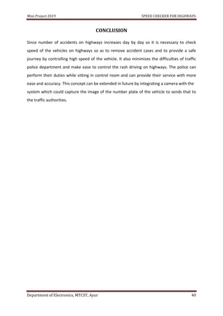 Mini Project 2019 SPEED CHECKER FOR HIGHWAYS
Department of Electronics, MTCST, Ayur 40
CONCLUSION
Since number of accidents on highways increases day by day so it is necessary to check
speed of the vehicles on highways so as to remove accident cases and to provide a safe
journey by controlling high speed of the vehicle. It also minimizes the difficulties of traffic
police department and make ease to control the rash driving on highways. The police can
perform their duties while sitting in control room and can provide their service with more
ease and accuracy. This concept can be extended in future by integrating a camera with the
system which could capture the image of the number plate of the vehicle to sends that to
the traffic authorities.
 