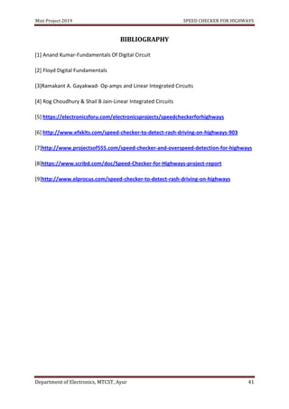 Mini Project 2019 SPEED CHECKER FOR HIGHWAYS
Department of Electronics, MTCST, Ayur 41
BIBLIOGRAPHY
[1] Anand Kumar-Fundamentals Of Digital Circuit
[2] Floyd Digital Fundamentals
[3]Ramakant A. Gayakwad- Op-amps and Linear Integrated Circuits
[4] Rog Choudhury & Shail B Jain-Linear Integrated Circuits
[5] https://electronicsforu.com/electronicsprojects/speedcheckerforhighways
[6] http://www.efxkits.com/speed-checker-to-detect-rash-driving-on-highways-903
[7]http://www.projectsof555.com/speed-checker-and-overspeed-detection-for-highways
[8]https://www.scribd.com/doc/Speed-Checker-for-Highways-project-report
[9]http://www.elprocus.com/speed-checker-to-detect-rash-driving-on-highways
 
