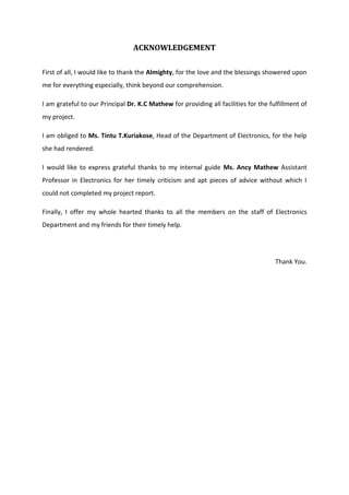 ACKNOWLEDGEMENT
First of all, I would like to thank the Almighty, for the love and the blessings showered upon
me for everything especially, think beyond our comprehension.
I am grateful to our Principal Dr. K.C Mathew for providing all facilities for the fulfillment of
my project.
I am obliged to Ms. Tintu T.Kuriakose, Head of the Department of Electronics, for the help
she had rendered.
I would like to express grateful thanks to my internal guide Ms. Ancy Mathew Assistant
Professor in Electronics for her timely criticism and apt pieces of advice without which I
could not completed my project report.
Finally, I offer my whole hearted thanks to all the members on the staff of Electronics
Department and my friends for their timely help.
Thank You.
 
