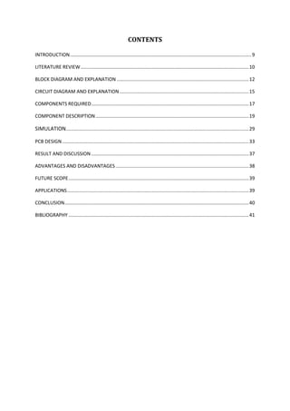 CONTENTS
INTRODUCTION.......................................................................................................................................9
LITERATURE REVIEW.............................................................................................................................10
BLOCK DIAGRAM AND EXPLANATION ..................................................................................................12
CIRCUIT DIAGRAM AND EXPLANATION ................................................................................................15
COMPONENTS REQUIRED.....................................................................................................................17
COMPONENT DESCRIPTION..................................................................................................................19
SIMULATION........................................................................................................................................29
PCB DESIGN...........................................................................................................................................33
RESULT AND DISCUSSION .....................................................................................................................37
ADVANTAGES AND DISADVANTAGES ...................................................................................................38
FUTURE SCOPE......................................................................................................................................39
APPLICATIONS.......................................................................................................................................39
CONCLUSION.........................................................................................................................................40
BIBLIOGRAPHY ......................................................................................................................................41
 