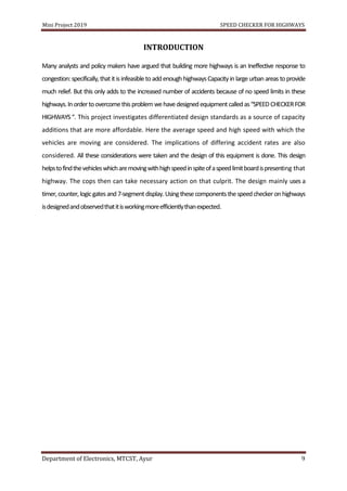 Mini Project 2019 SPEED CHECKER FOR HIGHWAYS
Department of Electronics, MTCST, Ayur 9
INTRODUCTION
Many analysts and policy makers have argued that building more highways is an Ineffective response to
congestion: specifically,thatit isinfeasibletoaddenoughhighwaysCapacityin largeurban areastoprovide
much relief. But this only adds to the increased number of accidents because of no speed limits in these
highways.Inordertoovercomethisproblemwehavedesignedequipmentcalledas“SPEEDCHECKERFOR
HIGHWAYS“. This project investigates differentiated design standards as a source of capacity
additions that are more affordable. Here the average speed and high speed with which the
vehicles are moving are considered. The implications of differing accident rates are also
considered. All these considerations were taken and the design of this equipment is done. This design
helpstofindthevehicleswhicharemovingwithhighspeedinspiteofaspeedlimitboardispresenting that
highway. The cops then can take necessary action on that culprit. The design mainly uses a
timer, counter,logicgatesand7-segmentdisplay.Usingthese componentsthespeedcheckeronhighways
isdesignedandobservedthatitisworkingmoreefficientlythanexpected.
 