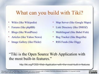 This work is © 2011 by Rick Sapir (http://ricksapir.com) and is licensed under a Creative Commons Attribution-ShareAlike 3.0 Unported License.
Some rights reserved. http://creativecommons.org/licenses/by-sa/3.0/
What can you build with Tiki?

Wikis (like Wikipedia)

Forums (like phpBB)

Blogs (like WordPress)

Articles (like Yahoo News)

Image Gallery (like Flickr)

Map Server (like Google Maps)

Link Directory (like DMOZ)

Multilingual (like Babel Fish)

Bug Tracker (like Bugzilla)

RSS Feeds (like Digg)
“Tiki is the Open Source Web Application with
the most built-in features.”
http://tiki.org/FOSS+Web+Application+with+the+most+built-in+features
 