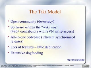 This work is © 2011 by Rick Sapir (http://ricksapir.com) and is licensed under a Creative Commons Attribution-ShareAlike 3.0 Unported License.
Some rights reserved. http://creativecommons.org/licenses/by-sa/3.0/
The Tiki Model

Open community (do-ocracy)

Software written the “wiki way”
(490+ contributors with SVN write-access)

All-in-one codebase (inherent synchronized
releases)

Lots of features – little duplication

Extensive dogfooding
http://tiki.org/Model
 