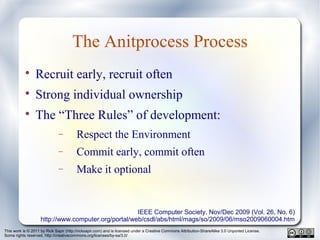 This work is © 2011 by Rick Sapir (http://ricksapir.com) and is licensed under a Creative Commons Attribution-ShareAlike 3.0 Unported License.
Some rights reserved. http://creativecommons.org/licenses/by-sa/3.0/
The Anitprocess Process

Recruit early, recruit often

Strong individual ownership

The “Three Rules” of development:
− Respect the Environment
− Commit early, commit often
− Make it optional
IEEE Computer Society, Nov/Dec 2009 (Vol. 26, No. 6)
http://www.computer.org/portal/web/csdl/abs/html/mags/so/2009/06/mso2009060004.htm
 