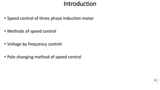 Introduction
• Speed control of three phase induction motor
• Methods of speed control
• Voltage by frequency control
• Pole changing method of speed control
 