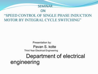 SEMINAR
ON
“SPEED CONTROL OF SINGLE PHASE INDUCTION
MOTOR BY INTEGRAL CYCLE SWITCHING”
Presentation by:
Pavan S. kolte
Third Year Electrical Engineering
Department of electrical
engineering
 
