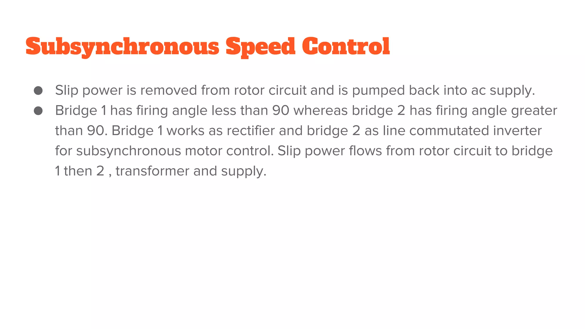 Subsynchronous Speed Control
● Slip power is removed from rotor circuit and is pumped back into ac supply.
● Bridge 1 has firing angle less than 90 whereas bridge 2 has firing angle greater
than 90. Bridge 1 works as rectifier and bridge 2 as line commutated inverter
for subsynchronous motor control. Slip power flows from rotor circuit to bridge
1 then 2 , transformer and supply.
 