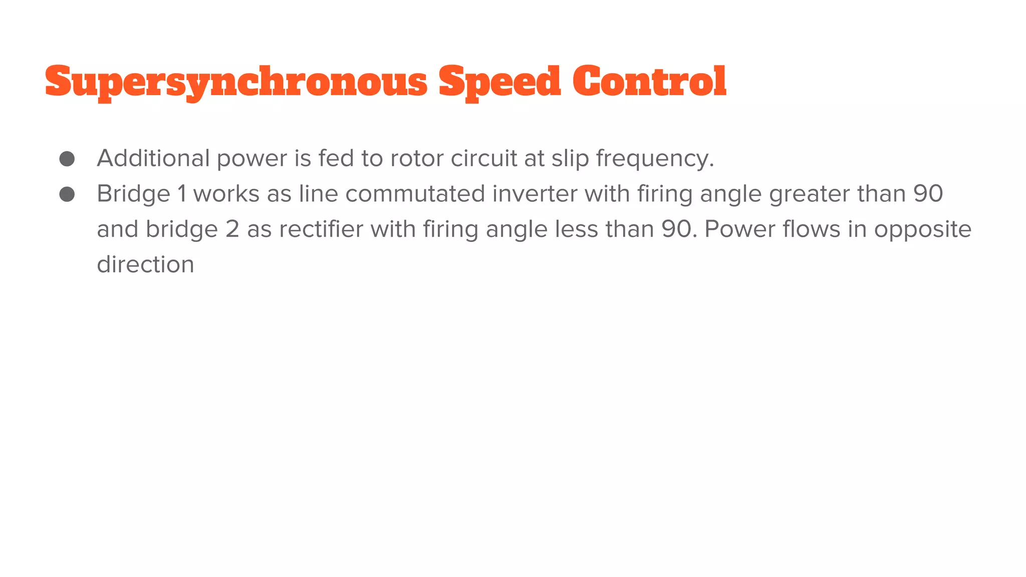 Supersynchronous Speed Control
● Additional power is fed to rotor circuit at slip frequency.
● Bridge 1 works as line commutated inverter with firing angle greater than 90
and bridge 2 as rectifier with firing angle less than 90. Power flows in opposite
direction
 