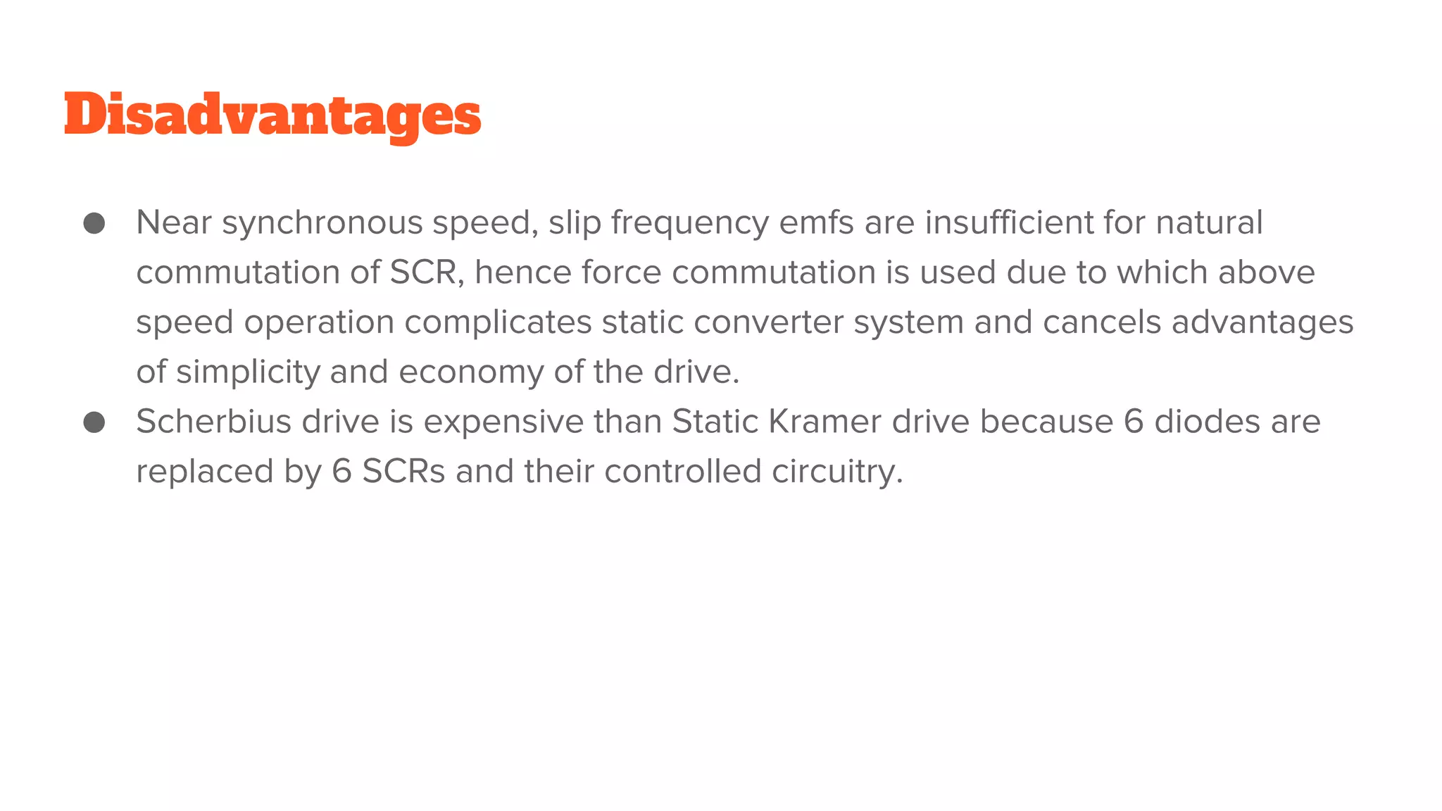 Disadvantages
● Near synchronous speed, slip frequency emfs are insufficient for natural
commutation of SCR, hence force commutation is used due to which above
speed operation complicates static converter system and cancels advantages
of simplicity and economy of the drive.
● Scherbius drive is expensive than Static Kramer drive because 6 diodes are
replaced by 6 SCRs and their controlled circuitry.
 