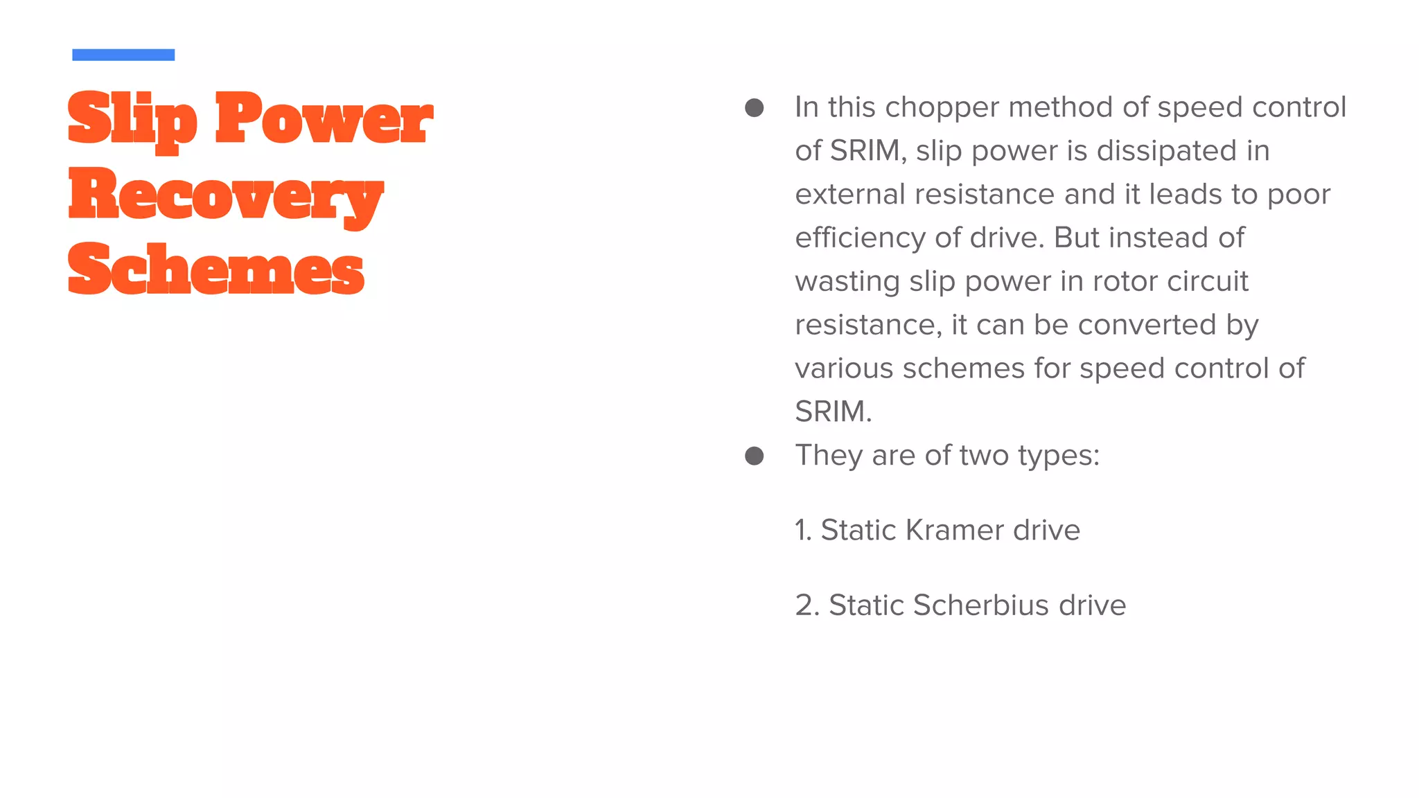 Slip Power
Recovery
Schemes
● In this chopper method of speed control
of SRIM, slip power is dissipated in
external resistance and it leads to poor
efficiency of drive. But instead of
wasting slip power in rotor circuit
resistance, it can be converted by
various schemes for speed control of
SRIM.
● They are of two types:
1. Static Kramer drive
2. Static Scherbius drive
 