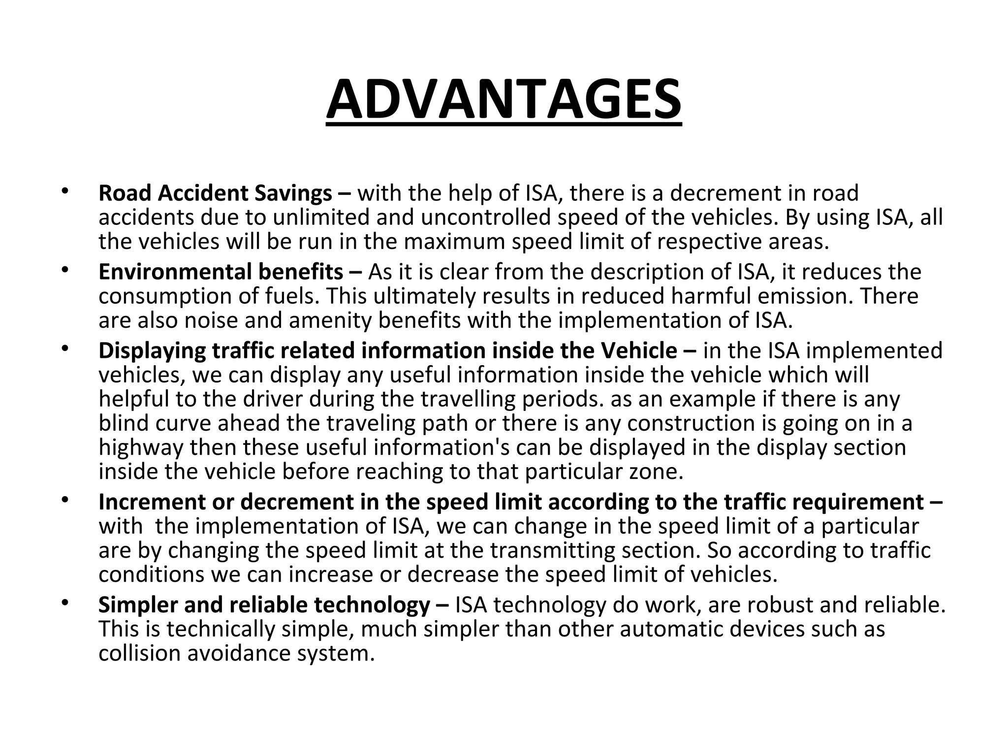 ADVANTAGES
• Road Accident Savings – with the help of ISA, there is a decrement in road
accidents due to unlimited and uncontrolled speed of the vehicles. By using ISA, all
the vehicles will be run in the maximum speed limit of respective areas.
• Environmental benefits – As it is clear from the description of ISA, it reduces the
consumption of fuels. This ultimately results in reduced harmful emission. There
are also noise and amenity benefits with the implementation of ISA.
• Displaying traffic related information inside the Vehicle – in the ISA implemented
vehicles, we can display any useful information inside the vehicle which will
helpful to the driver during the travelling periods. as an example if there is any
blind curve ahead the traveling path or there is any construction is going on in a
highway then these useful information's can be displayed in the display section
inside the vehicle before reaching to that particular zone.
• Increment or decrement in the speed limit according to the traffic requirement –
with the implementation of ISA, we can change in the speed limit of a particular
are by changing the speed limit at the transmitting section. So according to traffic
conditions we can increase or decrease the speed limit of vehicles.
• Simpler and reliable technology – ISA technology do work, are robust and reliable.
This is technically simple, much simpler than other automatic devices such as
collision avoidance system.
 