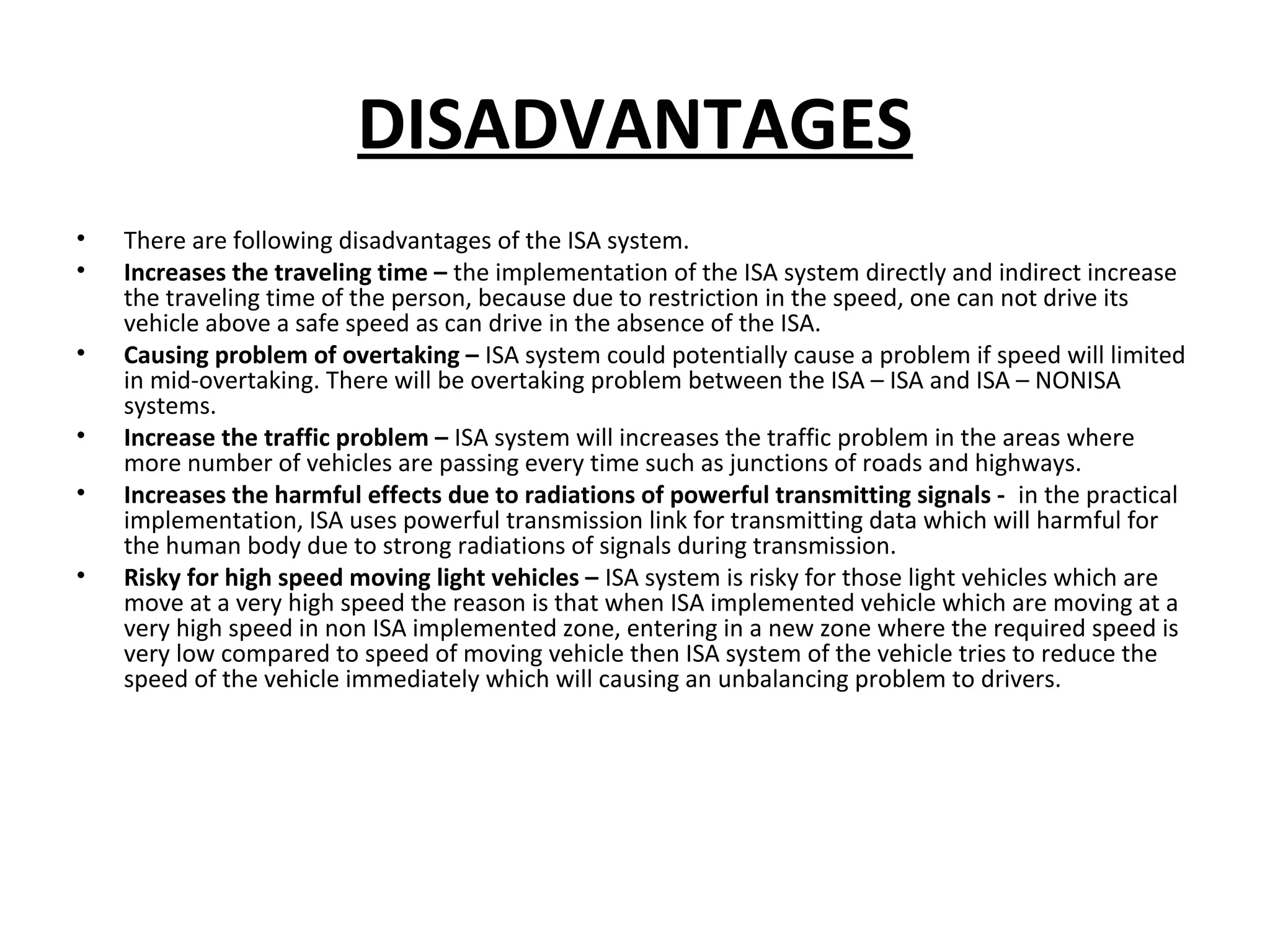DISADVANTAGES
• There are following disadvantages of the ISA system.
• Increases the traveling time – the implementation of the ISA system directly and indirect increase
the traveling time of the person, because due to restriction in the speed, one can not drive its
vehicle above a safe speed as can drive in the absence of the ISA.
• Causing problem of overtaking – ISA system could potentially cause a problem if speed will limited
in mid-overtaking. There will be overtaking problem between the ISA – ISA and ISA – NONISA
systems.
• Increase the traffic problem – ISA system will increases the traffic problem in the areas where
more number of vehicles are passing every time such as junctions of roads and highways.
• Increases the harmful effects due to radiations of powerful transmitting signals - in the practical
implementation, ISA uses powerful transmission link for transmitting data which will harmful for
the human body due to strong radiations of signals during transmission.
• Risky for high speed moving light vehicles – ISA system is risky for those light vehicles which are
move at a very high speed the reason is that when ISA implemented vehicle which are moving at a
very high speed in non ISA implemented zone, entering in a new zone where the required speed is
very low compared to speed of moving vehicle then ISA system of the vehicle tries to reduce the
speed of the vehicle immediately which will causing an unbalancing problem to drivers.
 