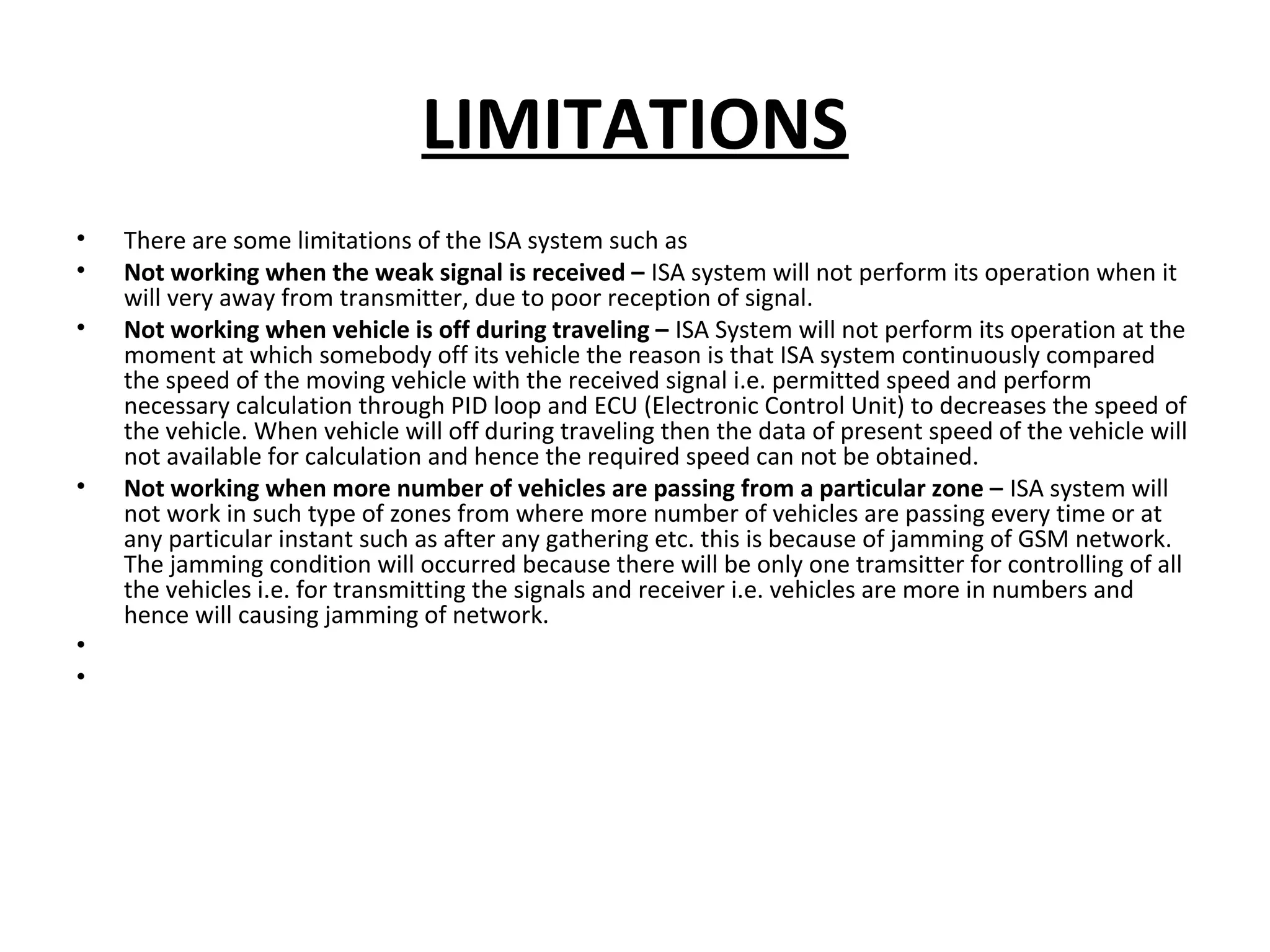 LIMITATIONS
• There are some limitations of the ISA system such as
• Not working when the weak signal is received – ISA system will not perform its operation when it
will very away from transmitter, due to poor reception of signal.
• Not working when vehicle is off during traveling – ISA System will not perform its operation at the
moment at which somebody off its vehicle the reason is that ISA system continuously compared
the speed of the moving vehicle with the received signal i.e. permitted speed and perform
necessary calculation through PID loop and ECU (Electronic Control Unit) to decreases the speed of
the vehicle. When vehicle will off during traveling then the data of present speed of the vehicle will
not available for calculation and hence the required speed can not be obtained.
• Not working when more number of vehicles are passing from a particular zone – ISA system will
not work in such type of zones from where more number of vehicles are passing every time or at
any particular instant such as after any gathering etc. this is because of jamming of GSM network.
The jamming condition will occurred because there will be only one tramsitter for controlling of all
the vehicles i.e. for transmitting the signals and receiver i.e. vehicles are more in numbers and
hence will causing jamming of network.
•
•
 
