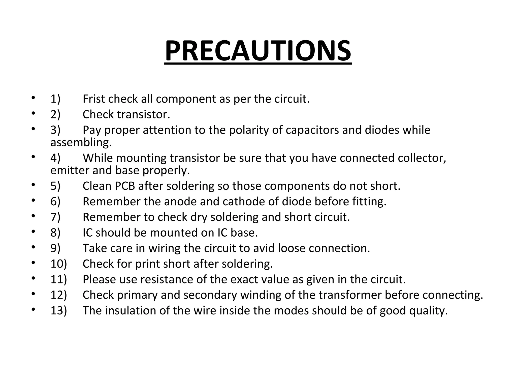 PRECAUTIONS
• 1) Frist check all component as per the circuit.
• 2) Check transistor.
• 3) Pay proper attention to the polarity of capacitors and diodes while
assembling.
• 4) While mounting transistor be sure that you have connected collector,
emitter and base properly.
• 5) Clean PCB after soldering so those components do not short.
• 6) Remember the anode and cathode of diode before fitting.
• 7) Remember to check dry soldering and short circuit.
• 8) IC should be mounted on IC base.
• 9) Take care in wiring the circuit to avid loose connection.
• 10) Check for print short after soldering.
• 11) Please use resistance of the exact value as given in the circuit.
• 12) Check primary and secondary winding of the transformer before connecting.
• 13) The insulation of the wire inside the modes should be of good quality.
 