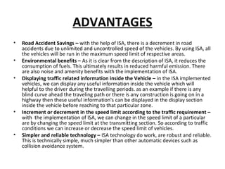 ADVANTAGES
• Road Accident Savings – with the help of ISA, there is a decrement in road
accidents due to unlimited and uncontrolled speed of the vehicles. By using ISA, all
the vehicles will be run in the maximum speed limit of respective areas.
• Environmental benefits – As it is clear from the description of ISA, it reduces the
consumption of fuels. This ultimately results in reduced harmful emission. There
are also noise and amenity benefits with the implementation of ISA.
• Displaying traffic related information inside the Vehicle – in the ISA implemented
vehicles, we can display any useful information inside the vehicle which will
helpful to the driver during the travelling periods. as an example if there is any
blind curve ahead the traveling path or there is any construction is going on in a
highway then these useful information's can be displayed in the display section
inside the vehicle before reaching to that particular zone.
• Increment or decrement in the speed limit according to the traffic requirement –
with the implementation of ISA, we can change in the speed limit of a particular
are by changing the speed limit at the transmitting section. So according to traffic
conditions we can increase or decrease the speed limit of vehicles.
• Simpler and reliable technology – ISA technology do work, are robust and reliable.
This is technically simple, much simpler than other automatic devices such as
collision avoidance system.
 