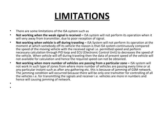 LIMITATIONS
• There are some limitations of the ISA system such as
• Not working when the weak signal is received – ISA system will not perform its operation when it
will very away from transmitter, due to poor reception of signal.
• Not working when vehicle is off during traveling – ISA System will not perform its operation at the
moment at which somebody off its vehicle the reason is that ISA system continuously compared
the speed of the moving vehicle with the received signal i.e. permitted speed and perform
necessary calculation through PID loop and ECU (Electronic Control Unit) to decreases the speed of
the vehicle. When vehicle will off during traveling then the data of present speed of the vehicle will
not available for calculation and hence the required speed can not be obtained.
• Not working when more number of vehicles are passing from a particular zone – ISA system will
not work in such type of zones from where more number of vehicles are passing every time or at
any particular instant such as after any gathering etc. this is because of jamming of GSM network.
The jamming condition will occurred because there will be only one tramsitter for controlling of all
the vehicles i.e. for transmitting the signals and receiver i.e. vehicles are more in numbers and
hence will causing jamming of network.
•
•
 
