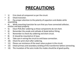 PRECAUTIONS
• 1) Frist check all component as per the circuit.
• 2) Check transistor.
• 3) Pay proper attention to the polarity of capacitors and diodes while
assembling.
• 4) While mounting transistor be sure that you have connected collector,
emitter and base properly.
• 5) Clean PCB after soldering so those components do not short.
• 6) Remember the anode and cathode of diode before fitting.
• 7) Remember to check dry soldering and short circuit.
• 8) IC should be mounted on IC base.
• 9) Take care in wiring the circuit to avid loose connection.
• 10) Check for print short after soldering.
• 11) Please use resistance of the exact value as given in the circuit.
• 12) Check primary and secondary winding of the transformer before connecting.
• 13) The insulation of the wire inside the modes should be of good quality.
 