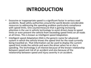 • Excessive or inappropriate speed is a significant factor in serious road
accidents. Road safety authorities around the world devote considerable
resources to addressing the speeding problem particularly compliance
with speed limits. One countermeasure that is gaining increasing
attention is the use in vehicle technology to assist drivers keep to speed
limits or even prevent the vehicle from exceeding speed limits on all roads
at all times. This is known as Intelligent speed Adaptation.
• Intelligent speed Adaptation (ISA) is the generic name for advanced
system in which the vehicle knows the speed limit for the road currently
being travelled on. That Information can be used to display the current
speed limit inside the vehicle and warn the driver when he or she is
speeding. The technology is of interest because of the known relationship
between speed and risk of an accident and also because of the
relationship between speed and injury severity in an accident.
INTRODUCTION
 