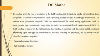 DC Motor
 Depending upon the type if excitation to the field winding, the dc machine can be classified into three
categories:- Machines with permanent field, separately excited and self excited type dc machines. Dc
motors with permanent magnetic field, are manufactured for small rating applications such as
toys, cassette tape recorders etc. large rating dc motors are constructed with electro-magnetic field i.e.
field winding is placed on the field core and this winding is supplied with dc current called excitation.
Depending upon the type of connections to the field winding for excitation, the dc motors can be

classified into two categories:
1.

Separately excited dc motors

2.

Self excited dc motors

 