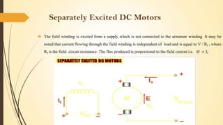 Separately Excited DC Motors
 The field winding is excited from a supply which is not connected to the armature winding. It may be
noted that current flowing through the field winding is independent of load and is equal to V / Rf , where
Rf is the field circuit resistance. The flux produced is proportional to the field current i.e. Ø

If

 