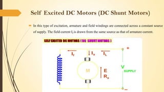 Self Excited DC Motors (DC Shunt Motors)
 In this type of excitation, armature and field windings are connected across a constant source
of supply. The field current If is drawn from the same source as that of armature current.

 