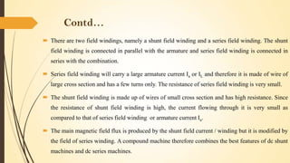Contd…
 There are two field windings, namely a shunt field winding and a series field winding. The shunt
field winding is connected in parallel with the armature and series field winding is connected in
series with the combination.
 Series field winding will carry a large armature current Ia or IL and therefore it is made of wire of
large cross section and has a few turns only. The resistance of series field winding is very small.
 The shunt field winding is made up of wires of small cross section and has high resistance. Since
the resistance of shunt field winding is high, the current flowing through it is very small as

compared to that of series field winding or armature current Ia.
 The main magnetic field flux is produced by the shunt field current / winding but it is modified by
the field of series winding. A compound machine therefore combines the best features of dc shunt

machines and dc series machines.

 
