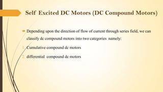 Self Excited DC Motors (DC Compound Motors)
 Depending upon the direction of flow of current through series field, we can
classify dc compound motors into two categories namely:
1. Cumulative compound dc motors
2. differential compound dc motors

 
