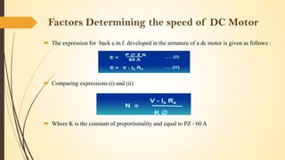 Factors Determining the speed of DC Motor
 The expression for back e.m.f. developed in the armature of a dc motor is given as follows :

 Comparing expressions (i) and (ii)

 Where K is the constant of proportionality and equal to PZ / 60 A

 