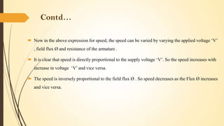 Contd…
 Now in the above expression for speed, the speed can be varied by varying the applied voltage ‘V’
, field flux Ø and resistance of the armature .
 It is clear that speed is directly proportional to the supply voltage ‘V’. So the speed increases with
increase in voltage ‘V’ and vice versa.
 The speed is inversely proportional to the field flux Ø . So speed decreases as the Flux Ø increases
and vice versa.

 