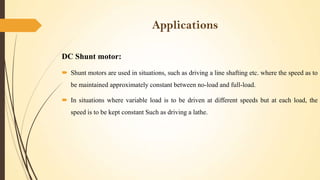 Applications
DC Shunt motor:
 Shunt motors are used in situations, such as driving a line shafting etc. where the speed as to
be maintained approximately constant between no-load and full-load.
 In situations where variable load is to be driven at different speeds but at each load, the
speed is to be kept constant Such as driving a lathe.

 