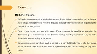 Contd…
DC Series Motors:
 DC Series Motors are used in applications such as driving hoists, cranes, trains, etc., as in these
cases a large starting torque is required. They are also used where the motor can be permanently
coupled to the load, such as
 Fans , whose torque increases with speed. Where constancy in speed is not essential, the
decrease of speed with increase of load has the advantage that the power absorbed by the motor
does not increase as rapidly as the torque .
 Series motors acquire very high speed at no-load or at very light load . That is why they should
not be used for a belt drive where there is a possibility of the load decreasing to very small
value.

 