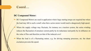 Contd…
DC Compound Motor:
 DC Compound Motors are used in application where large starting torque are required but where
the load may fall to such a small value that a series motor would reach a dangerously high speed.
 Where the supply voltage may fluctuate, for instance on a traction system, the series winding

reduces the fluctuation of armature current partly by its inductance and partly by its influence on
the value of flux and therefore on that of the induced e.m.f.
 When the load is of a fluctuating nature, e.g. for driving stamping processes, etc. the shunt
excitation prevents the speed.

 