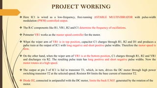 PROJECT WORKING
 Here IC1 is wired as a low-frequency, free-running ASTABLE MULTIVIBRATOR with pulse-width
modulation (PWM) controlled output.
 The R-C components like R1, VR1, R2 and C1 determine the frequency of oscillations.

 Potmeter VR1 works as the master speed controller for the motor.
 When the wiper arm of VR1 is in top position, capacitor C1 charges through R1, R2 and D1 and produces a
pulse train at the output of IC1 with long negative and short positive pulse widths. Therefore the motor speed is
slow.

 On the other hand, when the wiper arm of VR1 is at the bottom position, C1 charges through R1, R2 and VR1
and discharges via R2. The resulting pulse train has long positive and short negative pulse widths. Now the
motor rotates at a high speed.
 The output at pin 3 of IC1 is fed to transistor T1, which, in turn, drives the DC motor through high power
switching transistor T2 at the selected speed. Resistor R4 limits the base current of transistor T2.
 Diode D2, connected in antiparallel with the DC motor, limits the back E.M.F. generated by the rotation of the
motor.

 