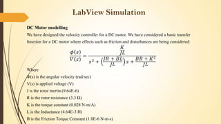 LabView Simulation
DC Motor modelling
We have designed the velocity controller for a DC motor. We have considered a basic transfer
function for a DC motor where effects such as friction and disturbances are being considered:

Where
Ф(s) is the angular velocity (rad/sec)
V(s) is applied voltage (V)

J is the rotor inertia (9.64E-6)
R is the rotor resistance (3.3 Ώ)
K is the torque constant (0.028 N-mA)
L is the Inductance (4.64E-3 H)

B is the Friction Torque Constant (1.8E-6 N-m-s)

 