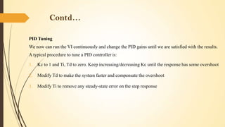 Contd…
PID Tuning
We now can run the VI continuously and change the PID gains until we are satisfied with the results.
A typical procedure to tune a PID controller is:

1.

Kc to 1 and Ti, Td to zero. Keep increasing/decreasing Kc until the response has some overshoot

2.

Modify Td to make the system faster and compensate the overshoot

3.

Modify Ti to remove any steady-state error on the step response

 