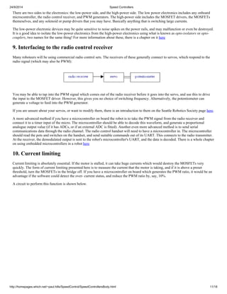 24/9/2014 Speed Controllers 
There are two sides to the electronics: the low-power side, and the high-power side. The low power electronics includes any onboard 
microcontroller, the radio control receiver, and PWM generators. The high-power side includes the MOSFET drivers, the MOSFETs 
themeselves, and any solenoid or pump drivers that you may have. Basically anything that is switching large currents. 
The low-power electronic devices may be quite sensitive to noise spikes on the power rails, and may malfunction or even be destroyed. 
It is a good idea to isolate the low-power electronics from the high-power electronics using what is known as opto-isolators or opto-couplers, 
two names for the same thing! For more information about these, there is a chapter on it here 
9. Interfacing to the radio control receiver 
Many roboteers will be using commercial radio control sets. The receivers of these generally connect to servos, which respond to the 
radio signal (which may also be PWM): 
You may be able to tap into the PWM signal which comes out of the radio receiver before it goes into the servo, and use this to drive 
the input to the MOSFET driver. However, this gives you no choice of switching frequency. Alternatively, the potentiometer can 
generate a voltage to feed into the PWM generator. 
If you are unsure about your servos, or want to modify them, there is an introduction to them on the Seattle Robotics Society page here. 
A more advanced method if you have a microcontroller on board the robot is to take the PWM signal from the radio receiver and 
connect it to a timer input of the micro. The microcontroller should be able to decode this waveform, and generate a proportional 
analogue output value (if it has ADCs, or if an external ADC is fitted). Another even more advanced method is to send serial 
communications data through the radio channel. The radio control handset will need to have a microcontroller in. The microcontroller 
should read the pots and switches on the handset, and send suitable commands out of its UART. This connects to the radio transmitter. 
At the receiver, the demodulated output is sent to the robot's microcontroller's UART, and the data is decoded. There is a whole chapter 
on using embedded microcontrollers in a robot here 
10. Current limiting 
Current limiting is absolutely essential. If the motor is stalled, it can take huge currents which would destroy the MOSFETs very 
quickly. The form of current limiting presented here is to measure the current that the motor is taking, and if it is above a preset 
threshold, turn the MOSFETs in the bridge off. If you have a microcontroller on board which generates the PWM ratio, it would be an 
advantage if the software could detect the over- current status, and reduce the PWM ratio by, say, 10%. 
A circuit to perform this function is shown below. 
http://homepages.which.net/~paul.hills/SpeedControl/SpeedControllersBody.html 11/18 
 
