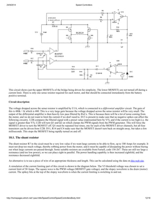 24/9/2014 Speed Controllers 
This circuit shows just the upper MOSFETs of the bridge being driven for simplicity. The lower MOSFETs are not turned off during a 
current limit. There is only one sense resistor required for each motor, and that should be connected immediately from the battery 
positive terminal. 
Circuit description 
The voltage dropped across the sense resistor is amplified by U1A, which is connected in a differential amplifier circuit. The gain of 
this is 480k / 1k which is 480. This is a very large gain because the voltage dropped across the sense resistor will be very small. The 
output of the differential amplifier is then heavily low pass filtered by RxCx. This is because there will be a lot of noise coming from 
the motor, and we do not want to limit the current if we don't need to. D13 is present to make sure that no negative spikes can affect the 
following circuitry. U2B compares the filtered signal with a preset value (represented here by V5), and if the current is too high (i.e. the 
signal is greater than V5), U2B will turn Q1 and Q2 on which clamps the PWM signals from the PWM generator. This will force the 
MOSFET driver to turn the MOSFET off. Q1 must be repeated four times, one for each of the MOSFET driver channels, but all four 
transistors can be driven from U2B. D11, R14 and C4 make sure that the MOSFET doesn't turn back on straight away, but takes a few 
milliseconds. This stops the MOSFET being rapidly turned on and off. 
10.1. The shunt resistor 
The shunt resistor R7 in the cicuit must be a very low value if we want large currents to be able to flow, up to 100 Amps for example. It 
must not drop too much voltage, thereby robbing power from the motor, and it must be capable of dissipating the power without buring 
out when large currents are passed through. Some suitable resistors are available from Farnell, code 156-267. These are still too large a 
resistance (and too low power), so we can place eight in parallel. The power handling capabilty is then increased eightfold, and the 
resistance decreased eightfold. 
An alternative is to use a piece of wire of an appropriate thickness and length. This can be calculated using the data on this web site. 
A simulation of the current limiting part of this circuit is shown in the diagram below. The V5 threshold voltage was chosen to set a 
current limit of 30 Amps. The square wave is the PWM voltage (MOSFET gate voltage), and the slopey waveform is the drain (motor) 
current. The spikey bits at the top of the slopey waveform is when the current limiting is switching in and out. 
http://homepages.which.net/~paul.hills/SpeedControl/SpeedControllersBody.html 12/18 
 