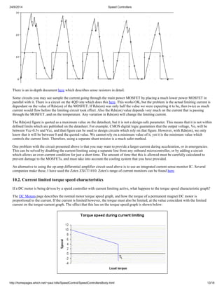 24/9/2014 Speed Controllers 
There is an in-depth document here which describes sense resistors in detail. 
Some circuits you may see sample the current going through the main power MOSFET by placing a much lower power MOSFET in 
parallel with it. There is a circuit on the 4QD site which does this here. This works OK, but the problem is the actual limiting current is 
dependant on the value of Rds(on) of the MOSFET. If Rds(on) was only half the value we were expecting it to be, then twice as much 
current would flow before the limiting circuit took effect. Also the Rds(on) value depends very much on the current that is passing 
through the MOSFET, and on the temperature. Any variation in Rds(on) will change the limiting current. 
The Rds(on) figure is quoted as a maximum value on the datasheet, but it is not a design-safe parameter. This means that it is not within 
defined limits which are published on the datasheet. For example, CMOS digital logic guarantees that the output voltage, Vo, will be 
between Vcc-0.5v and Vcc, and that figure can be used to design circuits which rely on that figure. However, with Rds(on), we only 
know that it will be between 0 and the quoted value. We cannot rely on a minimum value of it, yet it is the minimum value which 
controls the current limit. Therefore, using a separate shunt resistor is a much safer method. 
One problem with the circuit presented above is that you may want to provide a larger current during acceleration, or in emergencies. 
This can be solved by disabling the current limiting using a separate line from any onboard microcontroller, or by adding a circuit 
which allows an over-current condition for just a short time. The amount of time that this is allowed must be carefully calculated to 
prevent damage to the MOSFETs, and must take into account the cooling system that you have provided. 
An alternative to using the op-amp differential amplifier circuit used above is to use an integrated current sense monitor IC. Several 
companies make these, I have used the Zetex ZXCT1010. Zetex's range of current monitors can be found here. 
10.2. Current limited torque speed characteristics 
If a DC motor is being driven by a speed controller with current limiting active, what happens to the torque speed characteristic graph? 
The DC Motors page describes the normal motor torque speed graph, and how the torque of a permanent magnet DC motor is 
proportional to the current. If the current is limited however, the torque must also be limited, at the value coincident with the limited 
current on the torque-current graph. The effect that this has on the torque speed graph is shown below: 
http://homepages.which.net/~paul.hills/SpeedControl/SpeedControllersBody.html 13/18 
 