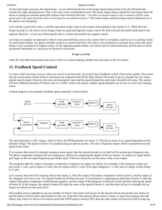 24/9/2014 Speed Controllers 
As the load torque increases, the speed drops - we are following the line in the torque speed characteristic from the left hand side 
towards the right, drooping down. This is the same as the uncontrolled motor. The motor torque always equals the load torque when the 
motor is running at constant speed (this follows from Newton's first law - "An object in motion tends to stay in motion with the same 
speed and in the same direction unless acted upon by an unbalanced force." The motor torque and load torque must be balanced out if 
the speed is not changing). 
Let's call the current limit value iL and the equivalent torque value on the torque-current graph at this current is TL. When the load 
torque exceeds TL, the motor can no longer create an equal and opposite torque, and so the load will push the motor backwards in the 
opposite direction - we are now following the line as it drops downwards into negative speed. 
Let's take an example; an opponent's robot is more powerful than ours (or his current limit is set higher), and we are in a pushing match. 
As each pushes harder, our speed controller reaches its current limit first. Our robot is now pushing at a constant force (since the motor 
torque is now constant at its highest value). As the opponent pushes harder, our wheels start to rotate backwards, and the pair of robots 
accelerates backwards at a rate given by Newton's second law: 
F=ma or a=F/m 
where F is the difference between the forces of the two robots pushing, and m is the total mass of the two robots. 
11. Feedback Speed Control 
To stop a robot swerving in an arc when you want it to go forwards, you need to have feedback control of the motor speeds. This means 
that the actual speed of each wheel is measured, and compared with all the other wheels. Obviously to go in a straight line, the motor 
speeds must be equal. However, this does not necessarily mean that the speed demand for each motor should be the same. The motors 
will have different amounts of friction, and so a ‘stiffer’ motor will require a higher speed demand to go as fast as a more free-running 
motor. 
A block diagram of an analogue feedback speed controller is shown below 
The speed demand is a DC voltage, which is fed to the PWM generator for motor A. This drives motor A at a speed dependant on the 
demand voltage. The speed of motor A is sampled using an optical encoder. This has a frequency output, which is proportional to the 
speed of the motor. 
If we assume that motor B is already running at some speed, then the optical encoder on its shaft will be producing a frequency also. 
The phase comparator compares the two frequencies, effectively comparing the speeds of the two motors. Its output is a signal which 
gets larger as the two input frequencies get further apart. If the two frequecies are the same, it has a zero output. 
The integrator adds the output of the phase comparator to whatever its output was before. For example, if the integrator output was 
previously 3 volts, and its input is 0 volts, then its output will be 3 volts. If its input changed to –1 volts, then its output would change 
to 2 volts. 
Let’s assume that motor B is running slower than motor A. Then the output of the phase comparator will be positive, and the output of 
the integrator will start to rise. The speed of motor B will then increase. If it increased to a speed greater than that of motor A, then the 
output of the phase comparator would become negative, and the output of the integrator would start to fall, thereby reducing the speed 
of motor B. In this manner, the speed of motor B is kept the same as the speed of motor A, and the robot will go in a straight line (as 
long as its wheels are the same size!). 
This method can be expanded to use any number of wheels. One motor will always be the directly driven one (in this case motor A), 
and the others will have their speed locked to this one. Note that if the directly driven motor is faster, or more free-running, than the 
others, then when it is driven at its fastest speed (the PWM signal is always ON), then the other motors will never be able to keep up, 
http://homepages.which.net/~paul.hills/SpeedControl/SpeedControllersBody.html 14/18 
 