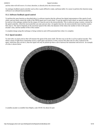 24/9/2014 Speed Controllers 
and the robot will still swerve. It is best, therefore, to directly drive the slowest motor. 
An analogue feedback speed controller such as this is quite difficult to make, and keep stable. It is easier to perform this function using 
software in an onboard microcontroller.... 
11.1. Software feedback speed control 
To perform the same function as described above in software requires that the software has digital representation of the speed of each 
wheel, and can finely control the width of the PWM signal sent to each wheel. To get the speed of each wheel, an optical encoder must 
be used as in the analogue method, but the output of it must be sent to the microcontroller. This is achieved using a counter, clocked by 
the speed controller, which the microcontroller can read, and can clear. At regular intervals, the microcontroller must read the counter, 
then clear it. The interval depends on the maximum speed of the robot, the diameter of the wheel, the number of slots in the speed 
encoder’s disc, and the number of bits of the counter. 
A complete design using this technique is being worked on and will be presented here when it is complete. 
11.2. Speed encoders 
To start with, we need a device that will measure the speed of the motor shaft. The best way to do this is to fit an optical encoder. This 
shines a beam of light from a transmitter across a small space and detects it with a receiver the other end. If a disc is placed in the 
space, which has slots cut into it, then the signal will only be picked up when a slot is between the transmitter and receiver. An example 
of a disc is shown below 
A suitable encoder is available from Maplin, code CH18U for about £2 each 
http://homepages.which.net/~paul.hills/SpeedControl/SpeedControllersBody.html 15/18 
 