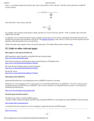 24/9/2014 Speed Controllers 
where sw is maximum speed of the wheel in rpm, and n is the number of slots in the disc. The filter can be made from a simple RC 
circuit as follows: 
Then the R and C values chosen such that 
For example, if the maximum wheel speed is 10rpm, and there are 12 slots in the disc, then RC = 0.08, so suitable values of R and C 
might be 8k2 and 10uF. 
An alternative way to measure the speed is using a magnetic sensing device. If your motor or gearing has steel teeth, then sensors are 
available that can detect and count these as they go by. The Infineon TLE4942 is such a device. I will not go into this anymore since the 
datasheet at that link describes how to use the device. 
Allegro also make many magnetic devices for speed measurement. The Allegro Microsystems website is here 
12. Links to other relevant pages 
Basic guides to what speed controllers do 
4QD manufacture speed controllers, and publish this basic technical guide: 
http://www.4qd.co.uk/faq/index.html 
SGS Thomson produced a good document about current limiting in a full bridge circuit. 
http://www.st.com/stonline/books/pdf/docs/1668.pdf 
DC motor driving including methods of speed regulation. 
http://www.st.com/stonline/books/pdf/docs/1656.pdf 
Driving DC motors 
http://www.st.com/stonline/books/pdf/docs/1704.pdf 
Information about MOSFETs 
International Rectifier have several application notes on MOSFETs and how to use them: 
Good ones are "Current Ratings of Power Semiconductors", "Paralleling HEXFET® power MOSFETs", "Gate Drive Characteristics 
and Requirements for HEXFET® power MOSFETs", and "The Do's and Don'ts of Using MOS-Gated Transistors", all of which are 
included at the following site: 
http://www.irf.com/technical-info/appnotes.htm 
Practical speed controller projects: 
The Open Source Motor Controller (OSMC) project. 
A project to make a high current speed controller using 4 paralleled MOSFETs in each bridge arm, and an HIP4081A driver/controller: 
http://groups.yahoo.com/group/osmc/ 
A converter for the above project to convert an analogue in signal into direction and PWM signals: 
Back to main index 
http://homepages.which.net/~paul.hills/SpeedControl/SpeedControllersBody.html 17/18 
 