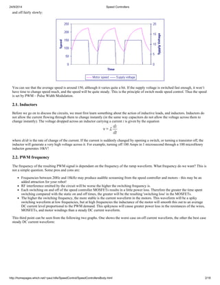 24/9/2014 Speed Controllers 
and off fairly slowly: 
You can see that the average speed is around 150, although it varies quite a bit. If the supply voltage is switched fast enough, it won’t 
have time to change speed much, and the speed will be quite steady. This is the principle of switch mode speed control. Thus the speed 
is set by PWM – Pulse Width Modulation. 
2.1. Inductors 
Before we go on to discuss the circuits, we must first learn something about the action of inductive loads, and inductors. Inductors do 
not allow the current flowing through them to change instantly (in the same way capacitors do not allow the voltage across them to 
change instantly). The voltage dropped across an inductor carrying a current i is given by the equation 
where di/dt is the rate of change of the current. If the current is suddenly changed by opening a switch, or turning a transistor off, the 
inductor will generate a very high voltage across it. For example, turning off 100 Amps in 1 microsecond through a 100 microHenry 
inductor generates 10kV! 
2.2. PWM frequency 
The frequency of the resulting PWM signal is dependant on the frequency of the ramp waveform. What frequency do we want? This is 
not a simple question. Some pros and cons are: 
Frequencies between 20Hz and 18kHz may produce audible screaming from the speed controller and motors - this may be an 
added attraction for your robot! 
RF interference emitted by the circuit will be worse the higher the switching frequency is. 
Each switching on and off of the speed controller MOSFETs results in a little power loss. Therefore the greater the time spent 
switching compared with the static on and off times, the greater will be the resulting 'switching loss' in the MOSFETs. 
The higher the switching frequency, the more stable is the current waveform in the motors. This waveform will be a spiky 
switching waveform at low frequencies, but at high frequencies the inductance of the motor will smooth this out to an average 
DC current level proportional to the PWM demand. This spikyness will cause greater power loss in the resistances of the wires, 
MOSFETs, and motor windings than a steady DC current waveform. 
This third point can be seen from the following two graphs. One shows the worst case on-off current waveform, the other the best case 
steady DC current waveform: 
http://homepages.which.net/~paul.hills/SpeedControl/SpeedControllersBody.html 2/18 
 