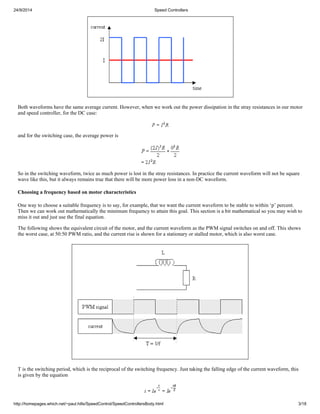 24/9/2014 Speed Controllers 
Both waveforms have the same average current. However, when we work out the power dissipation in the stray resistances in our motor 
and speed controller, for the DC case: 
and for the switching case, the average power is 
So in the switching waveform, twice as much power is lost in the stray resistances. In practice the current waveform will not be square 
wave like this, but it always remains true that there will be more power loss in a non-DC waveform. 
Choosing a frequency based on motor characteristics 
One way to choose a suitable frequency is to say, for example, that we want the current waveform to be stable to within ‘p’ percent. 
Then we can work out mathematically the minimum frequency to attain this goal. This section is a bit mathematical so you may wish to 
miss it out and just use the final equation. 
The following shows the equivalent circuit of the motor, and the current waveform as the PWM signal switches on and off. This shows 
the worst case, at 50:50 PWM ratio, and the current rise is shown for a stationary or stalled motor, which is also worst case. 
T is the switching period, which is the reciprocal of the switching frequency. Just taking the falling edge of the current waveform, this 
is given by the equation 
http://homepages.which.net/~paul.hills/SpeedControl/SpeedControllersBody.html 3/18 
 