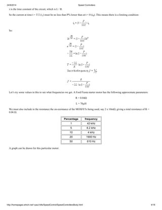 24/9/2014 Speed Controllers 
τ is the time constant of the circuit, which is L / R. 
So the current at time t = T/2 (i1) must be no less than P% lower than at t = 0 (i0). This means there is a limiting condition: 
So: 
Let’s try some values in this to see what frequencies we get. A Ford Fiesta starter motor has the following approximate parameters: 
R = 0.04Ω 
L = 70μH 
We must also include in the resistance the on-resistance of the MOSFETs being used, say 2 x 10mΩ, giving a total resistance of R = 
0.06 Ω. 
Percentage frequency 
1 42 kHz 
5 8.2 kHz 
10 4 kHz 
20 1900 Hz 
50 610 Hz 
A graph can be drawn for this particular motor: 
http://homepages.which.net/~paul.hills/SpeedControl/SpeedControllersBody.html 4/18 
 