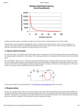 24/9/2014 Speed Controllers 
Looking at the above graph, a reasonably low ripple can be achieved with a switching frequency of as little as 5kHz. 
Unfortunately, motor manufacturers rarely publish values of coil inductance in their datasheets, so the only way to find out is to 
measure it. This requires sensitive LCR bridge test equipment which is rather expensive to buy. However, from the 4QD site, they 
quote the Lynch motor with an inductance of 39μH as being one of the lowest. 
3. Speed control circuits 
We will start off with a very simple circuit (see the figure below). The inductance of the field windings and the armature windings have 
been lumped together and called La. The resistance of the windings and brushes is not important to this discussion, and so has not been 
drawn. 
Q1 is the MOSFET. When Q1 is on, current flows through the field and armature windings, and the motor rotates. When Q1 is turned 
off , the current through an inductor cannot immediately turn off, and so the inductor voltage drives a diminishing current in the same 
direction, which will now flow through the armature, and back through D1 as shown by the red arrow in the figure below. If D1 wasn’t 
in place, a very large voltage would build up across Q1 and blow it up. 
It may help to introduce some terminology here. The Motor Driver Terminology page defines some terms. 
4. Regeneration 
In this circuit, energy can flow only one way, from the battery to the motor. When the speed demand of the motor drops suddenly, the 
momentum of the robot will drive the motor forwards, and the motor will act as a generator. In the circuit above, this power cannot go 
anywhere. Although this isn’t a problem, it is desirable that this power be put back into the battery. This is called regenerative braking 
and needs some extra components. The following circuit allows regenerative braking: 
http://homepages.which.net/~paul.hills/SpeedControl/SpeedControllersBody.html 5/18 
 